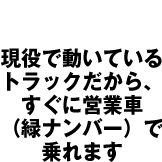 現役で動いている トラックだから、 すぐに営業車 （緑ナンバー）で 乗れます